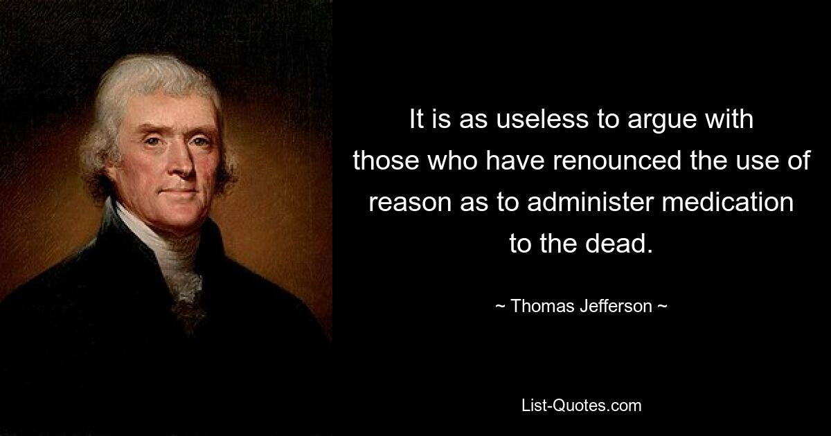 It is as useless to argue with those who have renounced the use of reason as to administer medication to the dead. — © Thomas Jefferson