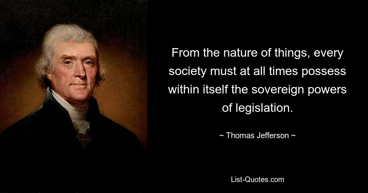 From the nature of things, every society must at all times possess within itself the sovereign powers of legislation. — © Thomas Jefferson