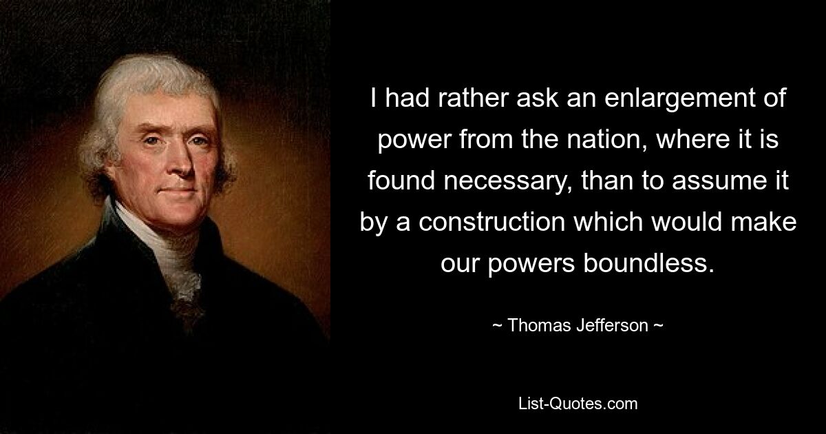 I had rather ask an enlargement of power from the nation, where it is found necessary, than to assume it by a construction which would make our powers boundless. — © Thomas Jefferson