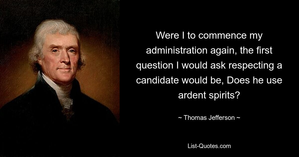 Were I to commence my administration again, the first question I would ask respecting a candidate would be, Does he use ardent spirits? — © Thomas Jefferson