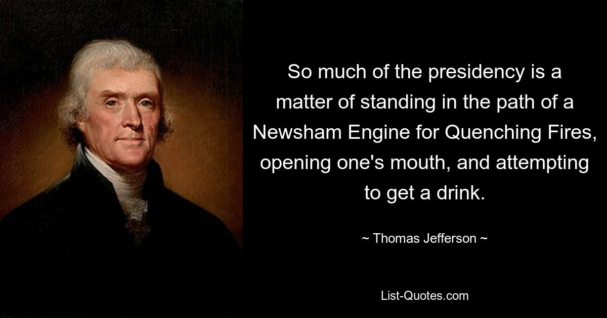 So much of the presidency is a matter of standing in the path of a Newsham Engine for Quenching Fires, opening one's mouth, and attempting to get a drink. — © Thomas Jefferson