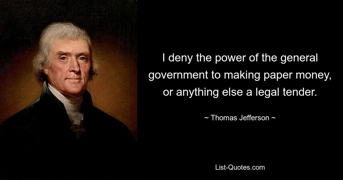 I deny the power of the general government to making paper money, or anything else a legal tender. — © Thomas Jefferson