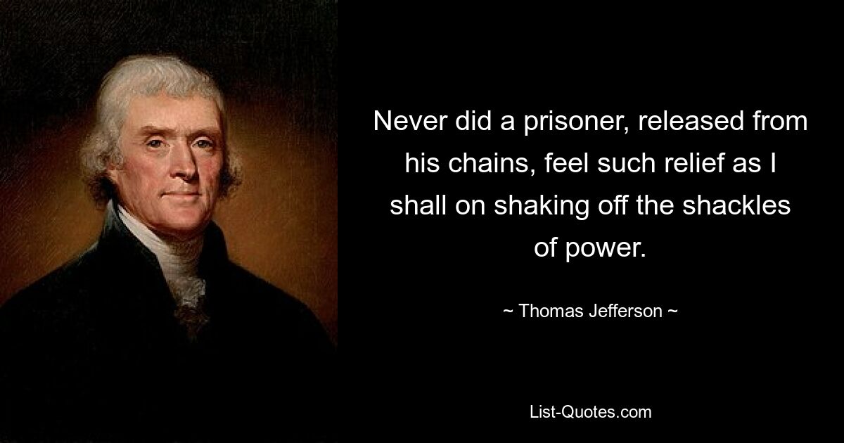 Never did a prisoner, released from his chains, feel such relief as I shall on shaking off the shackles of power. — © Thomas Jefferson