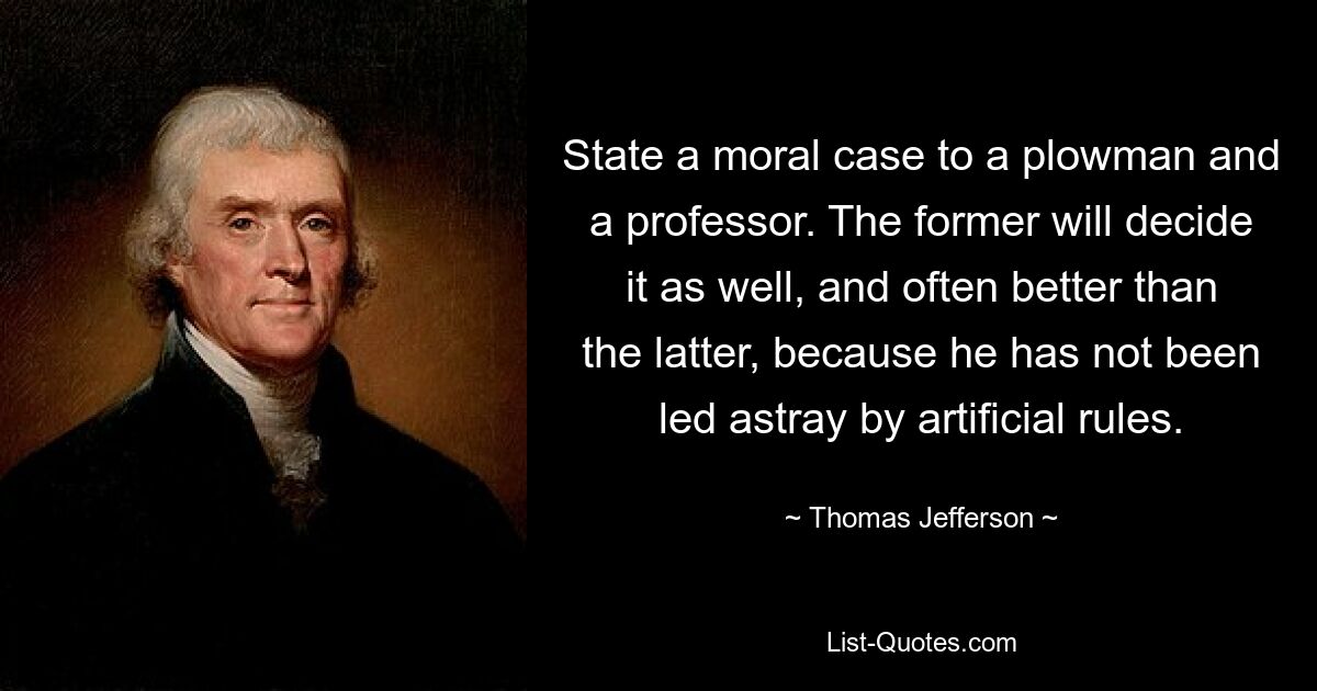 State a moral case to a plowman and a professor. The former will decide it as well, and often better than the latter, because he has not been led astray by artificial rules. — © Thomas Jefferson