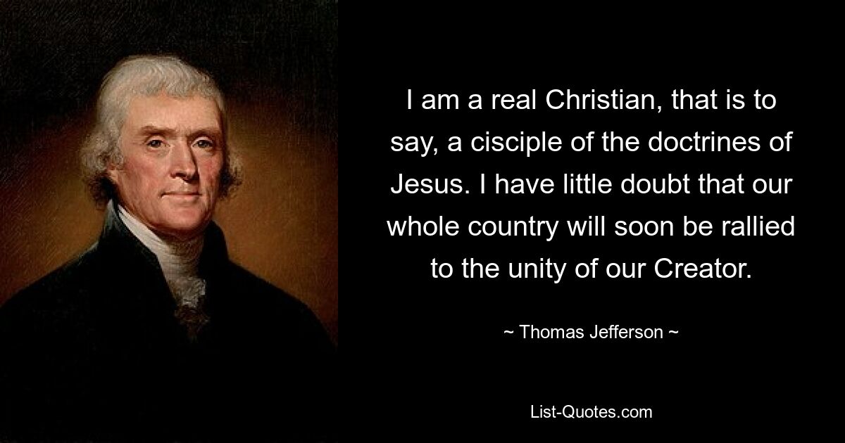 I am a real Christian, that is to say, a cisciple of the doctrines of Jesus. I have little doubt that our whole country will soon be rallied to the unity of our Creator. — © Thomas Jefferson