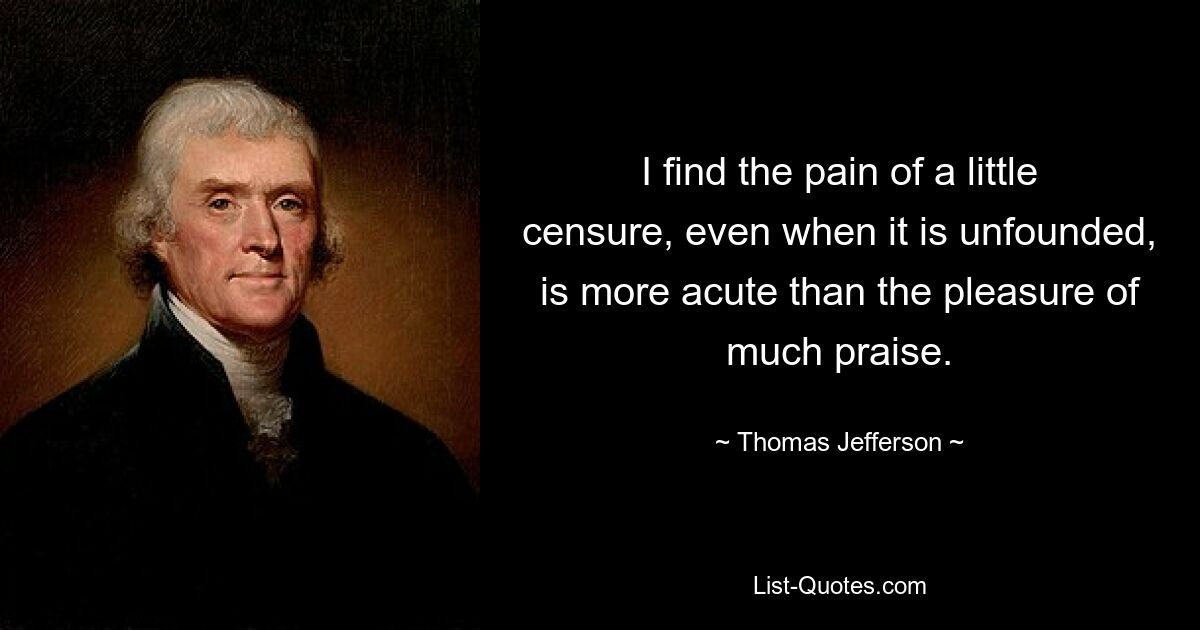 I find the pain of a little censure, even when it is unfounded, is more acute than the pleasure of much praise. — © Thomas Jefferson