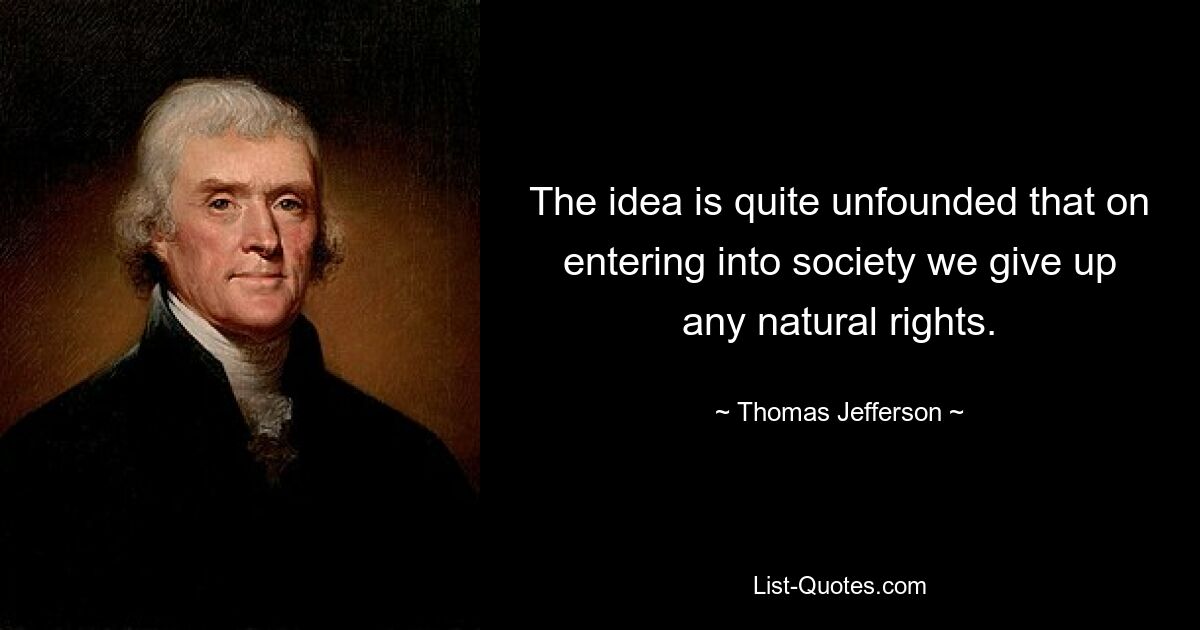 The idea is quite unfounded that on entering into society we give up any natural rights. — © Thomas Jefferson