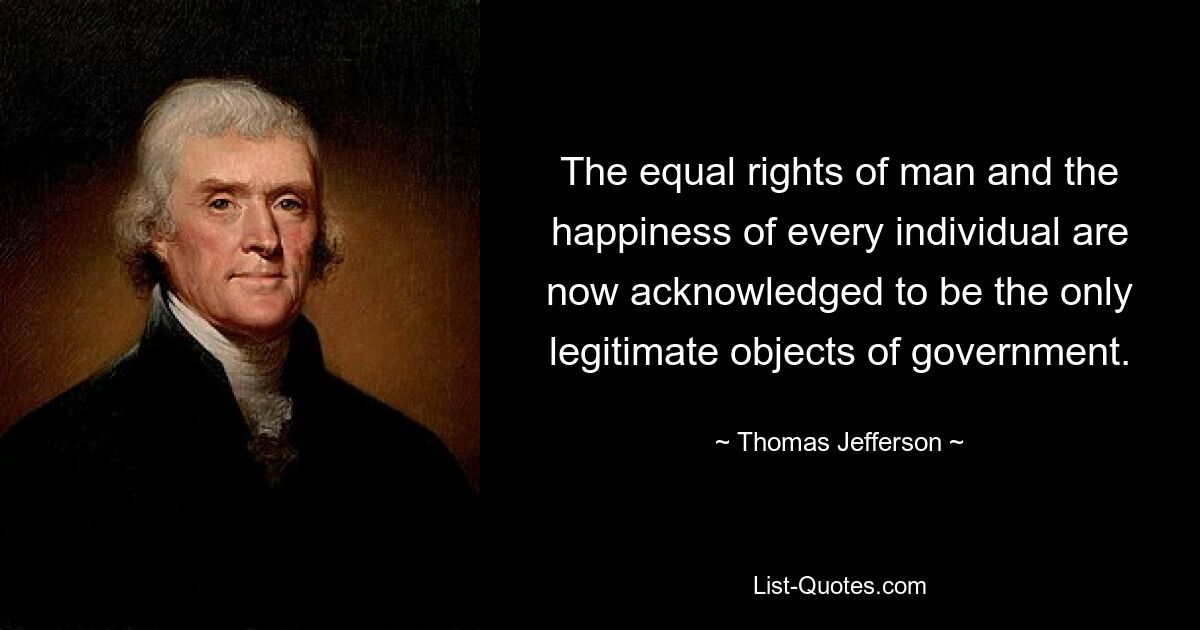 The equal rights of man and the happiness of every individual are now acknowledged to be the only legitimate objects of government. — © Thomas Jefferson