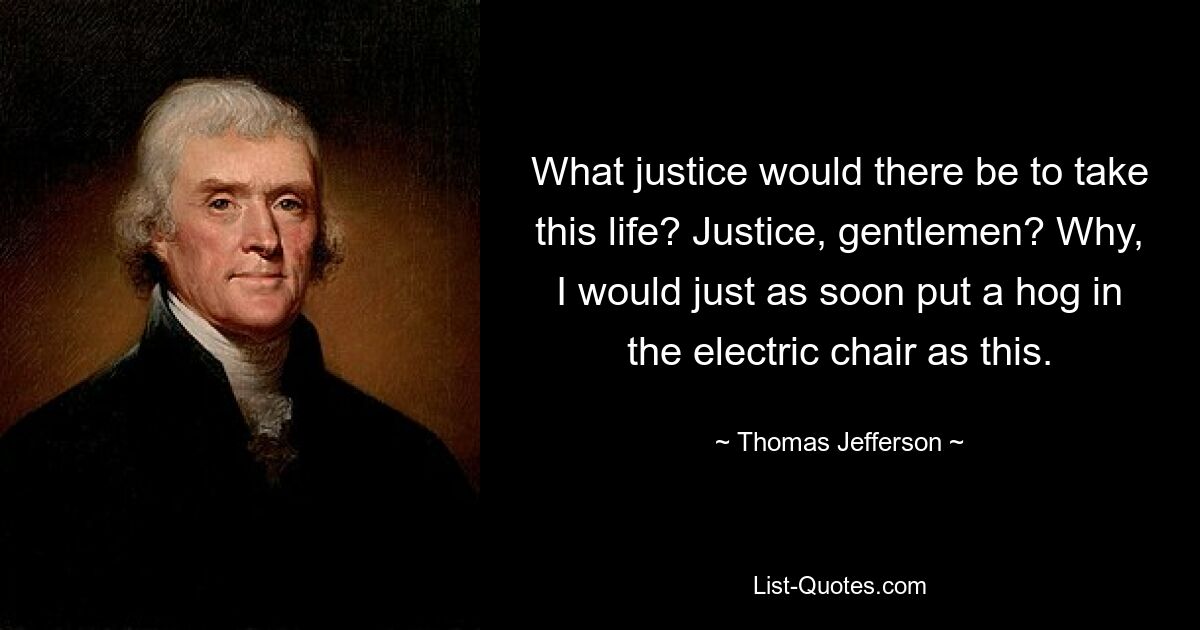 What justice would there be to take this life? Justice, gentlemen? Why, I would just as soon put a hog in the electric chair as this. — © Thomas Jefferson