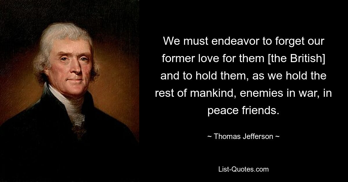 We must endeavor to forget our former love for them [the British] and to hold them, as we hold the rest of mankind, enemies in war, in peace friends. — © Thomas Jefferson