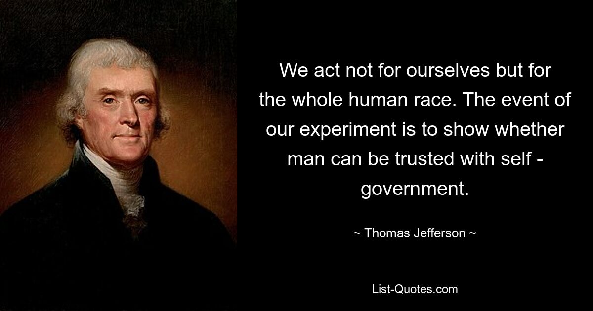 We act not for ourselves but for the whole human race. The event of our experiment is to show whether man can be trusted with self - government. — © Thomas Jefferson