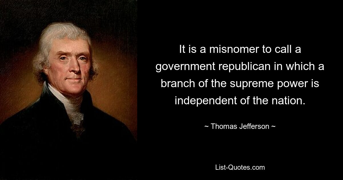 It is a misnomer to call a government republican in which a branch of the supreme power is independent of the nation. — © Thomas Jefferson