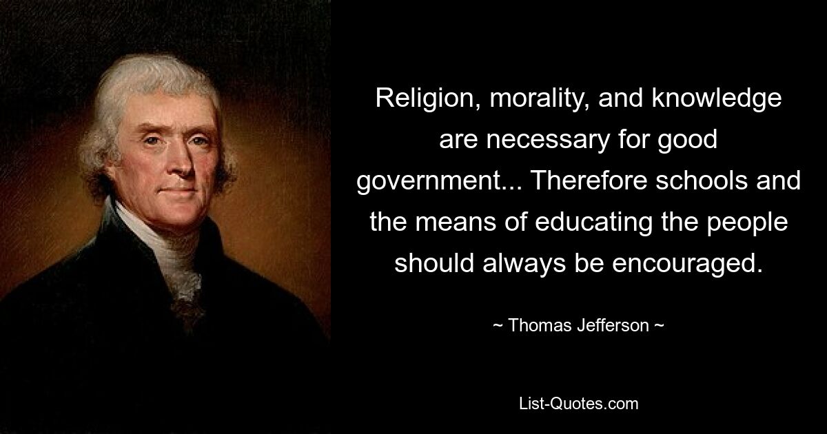 Religion, morality, and knowledge are necessary for good government... Therefore schools and the means of educating the people should always be encouraged. — © Thomas Jefferson