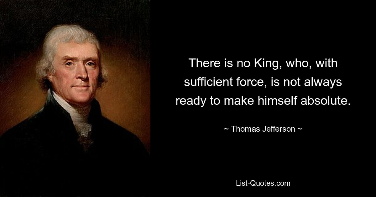 There is no King, who, with sufficient force, is not always ready to make himself absolute. — © Thomas Jefferson