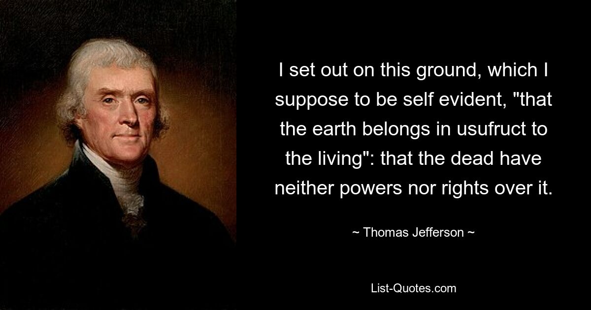 I set out on this ground, which I suppose to be self evident, "that the earth belongs in usufruct to the living": that the dead have neither powers nor rights over it. — © Thomas Jefferson