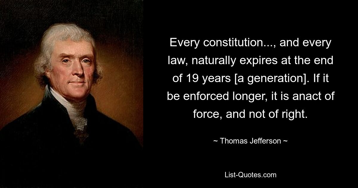 Every constitution..., and every law, naturally expires at the end of 19 years [a generation]. If it be enforced longer, it is anact of force, and not of right. — © Thomas Jefferson