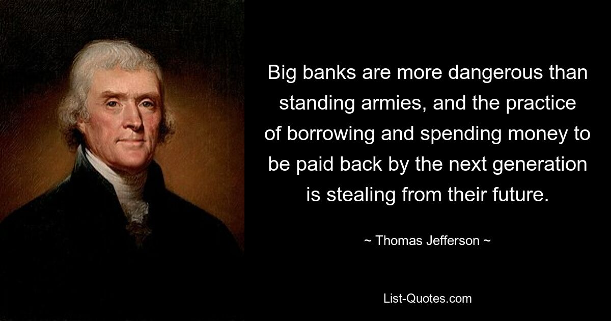 Big banks are more dangerous than standing armies, and the practice of borrowing and spending money to be paid back by the next generation is stealing from their future. — © Thomas Jefferson