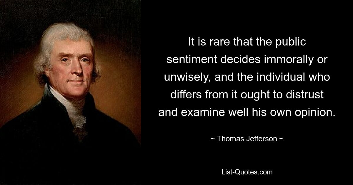 It is rare that the public sentiment decides immorally or unwisely, and the individual who differs from it ought to distrust and examine well his own opinion. — © Thomas Jefferson