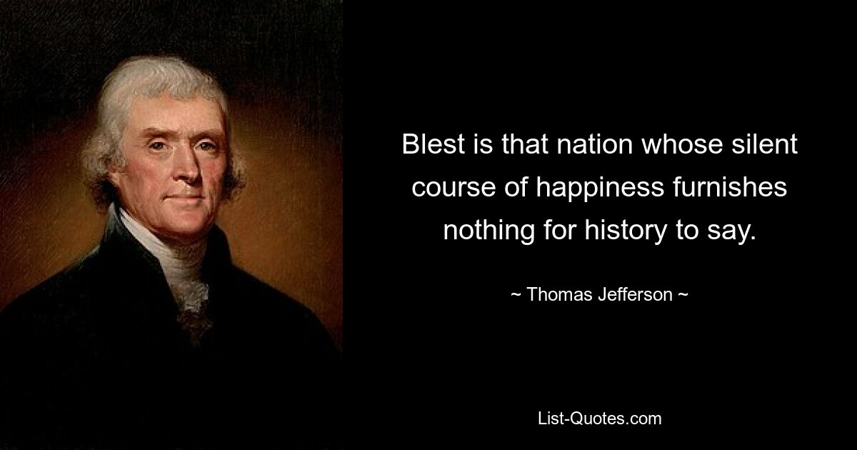 Blest is that nation whose silent course of happiness furnishes nothing for history to say. — © Thomas Jefferson