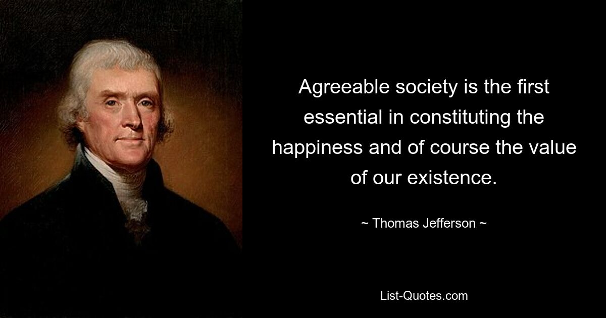 Agreeable society is the first essential in constituting the happiness and of course the value of our existence. — © Thomas Jefferson