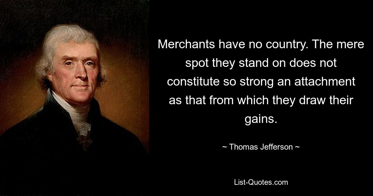 Merchants have no country. The mere spot they stand on does not constitute so strong an attachment as that from which they draw their gains. — © Thomas Jefferson