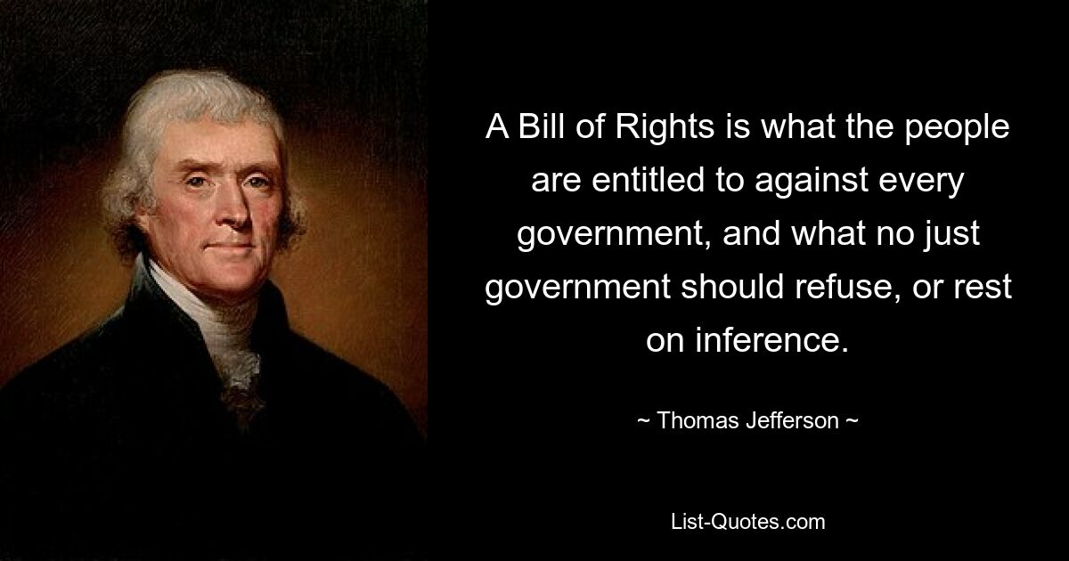 A Bill of Rights is what the people are entitled to against every government, and what no just government should refuse, or rest on inference. — © Thomas Jefferson