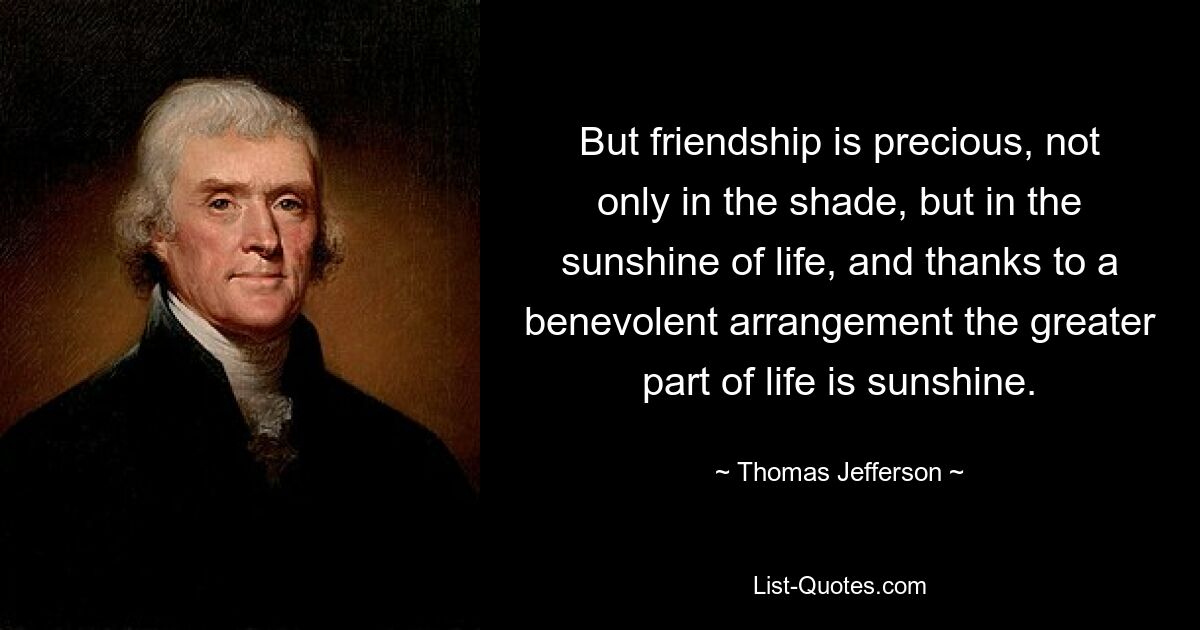 But friendship is precious, not only in the shade, but in the sunshine of life, and thanks to a benevolent arrangement the greater part of life is sunshine. — © Thomas Jefferson