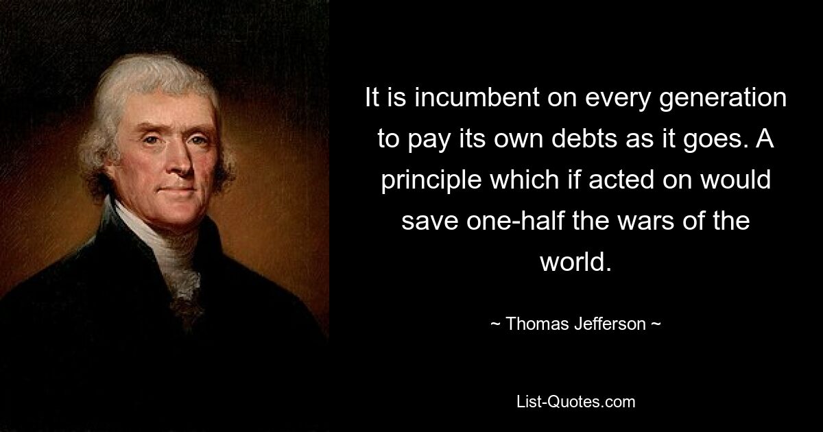 It is incumbent on every generation to pay its own debts as it goes. A principle which if acted on would save one-half the wars of the world. — © Thomas Jefferson