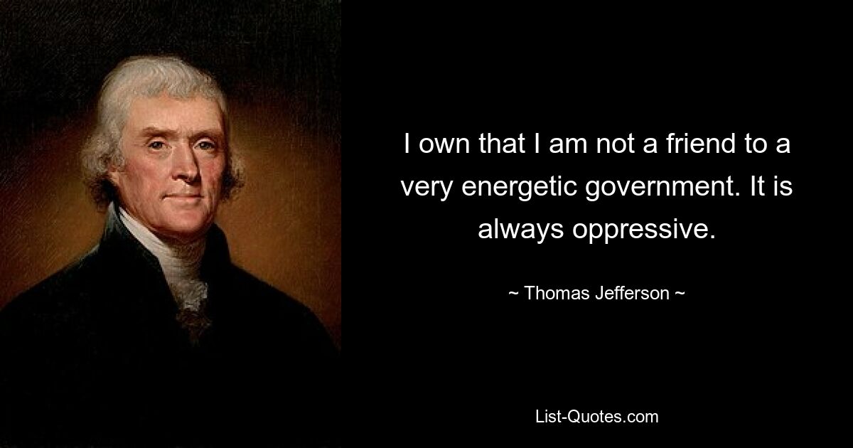 I own that I am not a friend to a very energetic government. It is always oppressive. — © Thomas Jefferson