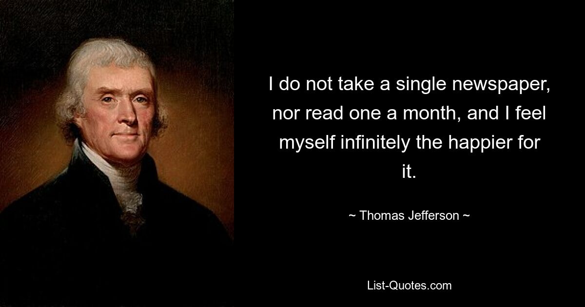 I do not take a single newspaper, nor read one a month, and I feel myself infinitely the happier for it. — © Thomas Jefferson