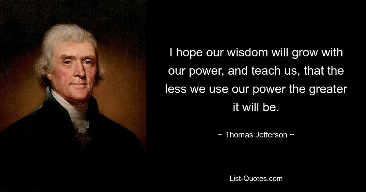 I hope our wisdom will grow with our power, and teach us, that the less we use our power the greater it will be. — © Thomas Jefferson