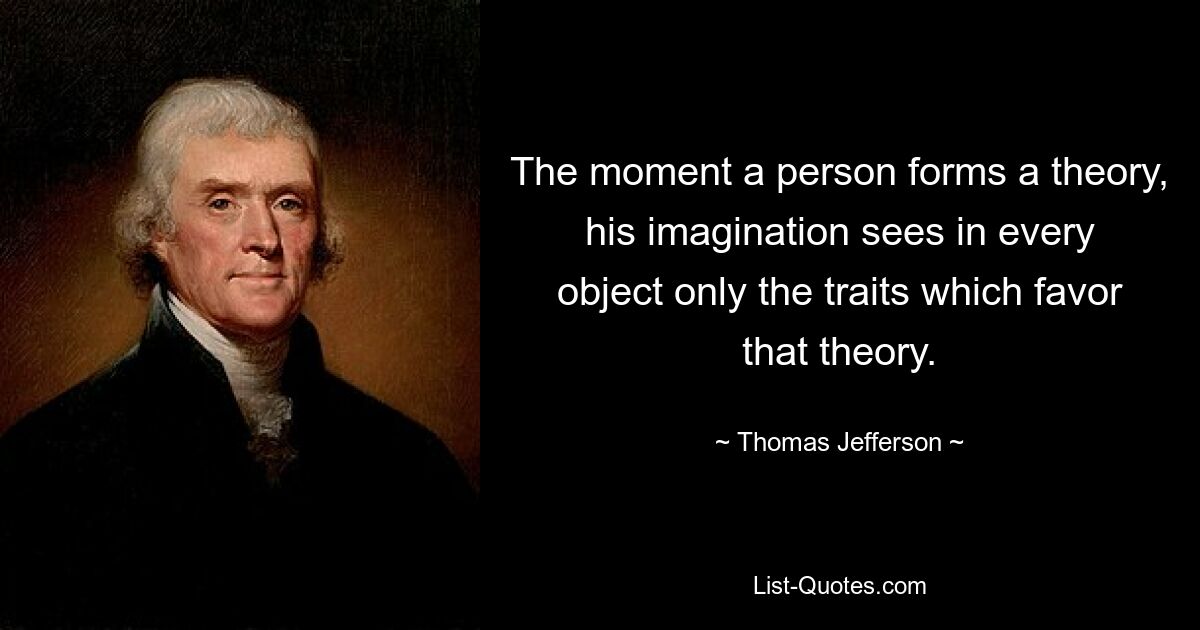 The moment a person forms a theory, his imagination sees in every object only the traits which favor that theory. — © Thomas Jefferson