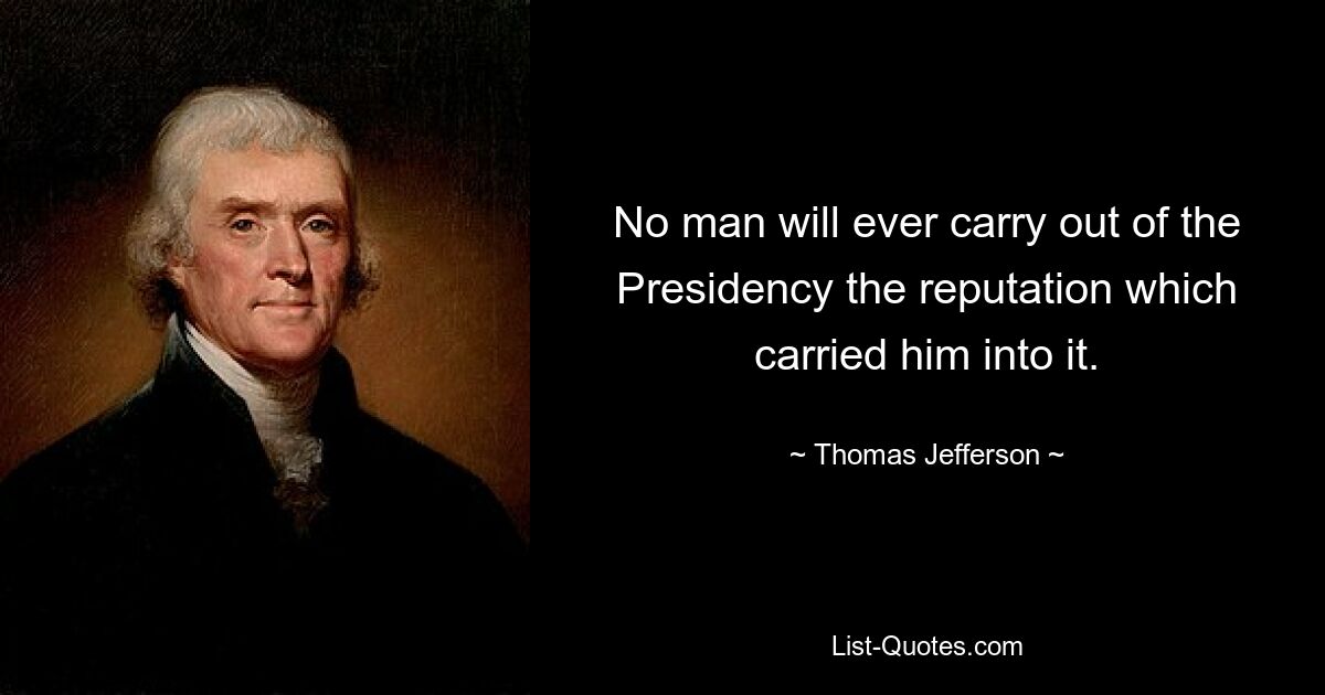 No man will ever carry out of the Presidency the reputation which carried him into it. — © Thomas Jefferson