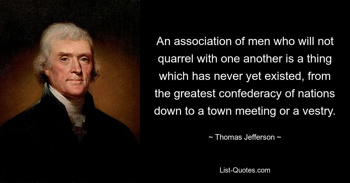 An association of men who will not quarrel with one another is a thing which has never yet existed, from the greatest confederacy of nations down to a town meeting or a vestry. — © Thomas Jefferson