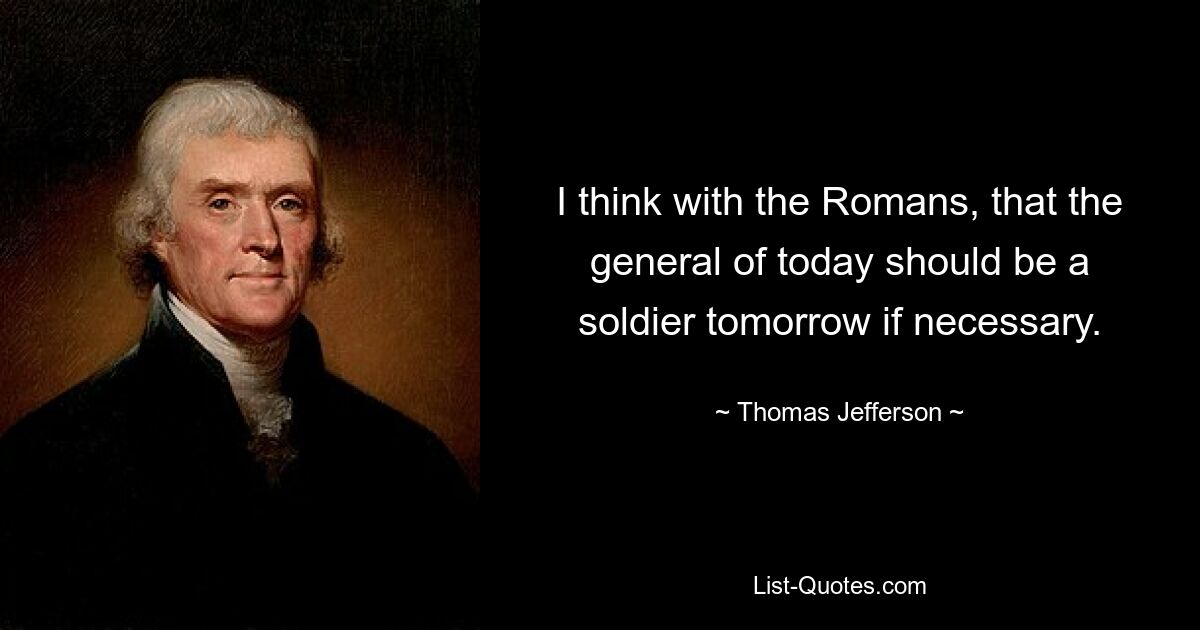 I think with the Romans, that the general of today should be a soldier tomorrow if necessary. — © Thomas Jefferson