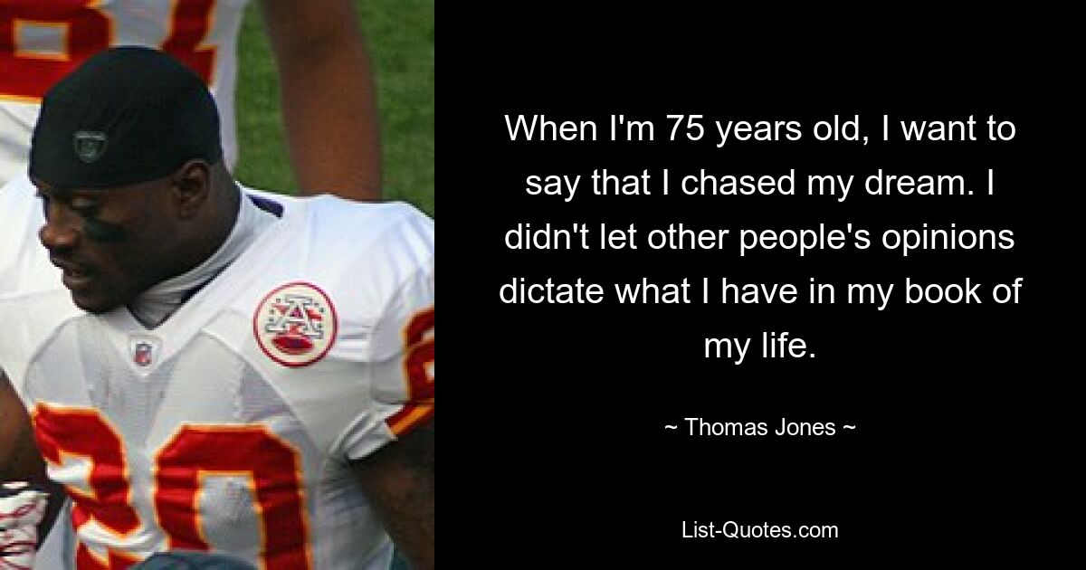 When I'm 75 years old, I want to say that I chased my dream. I didn't let other people's opinions dictate what I have in my book of my life. — © Thomas Jones