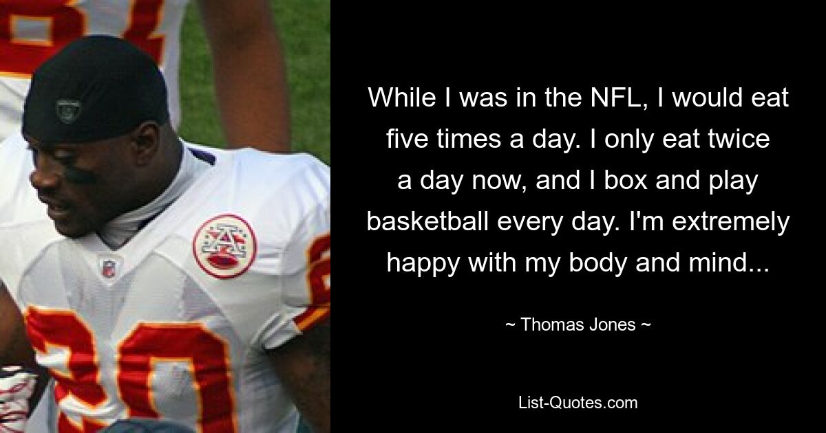 While I was in the NFL, I would eat five times a day. I only eat twice a day now, and I box and play basketball every day. I'm extremely happy with my body and mind... — © Thomas Jones