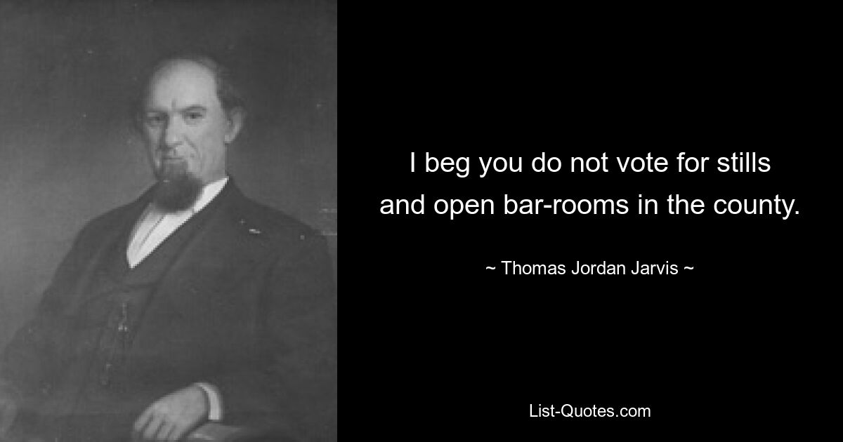 I beg you do not vote for stills and open bar-rooms in the county. — © Thomas Jordan Jarvis