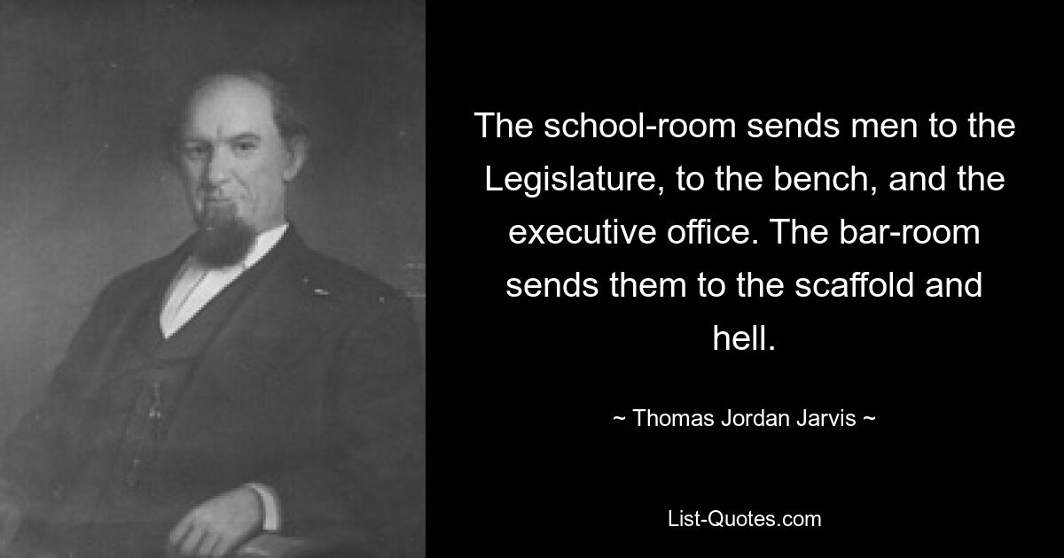 The school-room sends men to the Legislature, to the bench, and the executive office. The bar-room sends them to the scaffold and hell. — © Thomas Jordan Jarvis