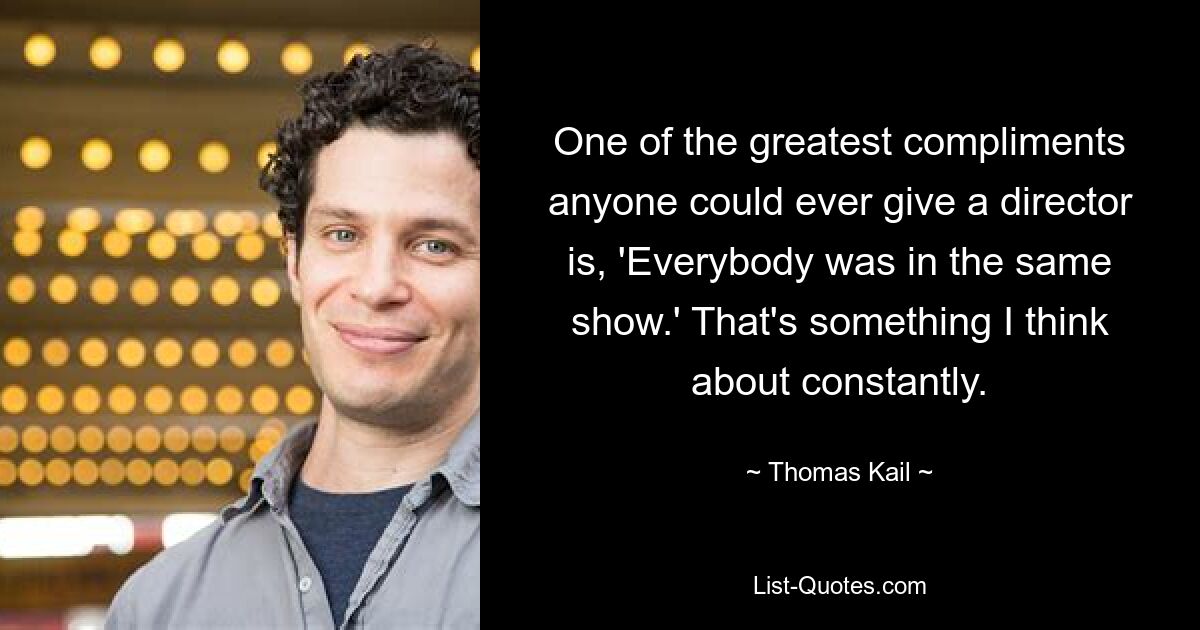 One of the greatest compliments anyone could ever give a director is, 'Everybody was in the same show.' That's something I think about constantly. — © Thomas Kail