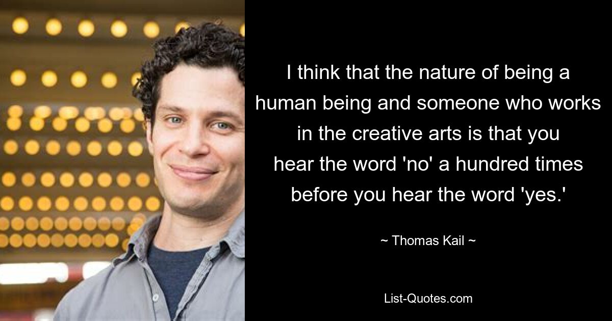 I think that the nature of being a human being and someone who works in the creative arts is that you hear the word 'no' a hundred times before you hear the word 'yes.' — © Thomas Kail