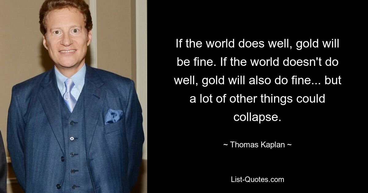 If the world does well, gold will be fine. If the world doesn't do well, gold will also do fine... but a lot of other things could collapse. — © Thomas Kaplan