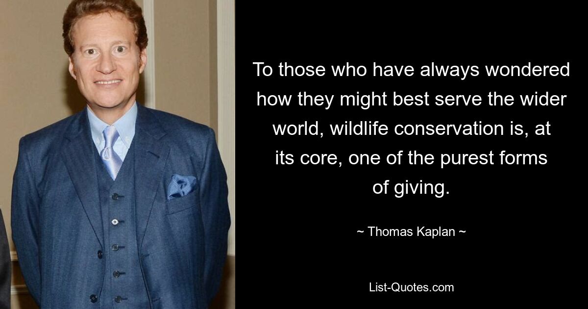 To those who have always wondered how they might best serve the wider world, wildlife conservation is, at its core, one of the purest forms of giving. — © Thomas Kaplan