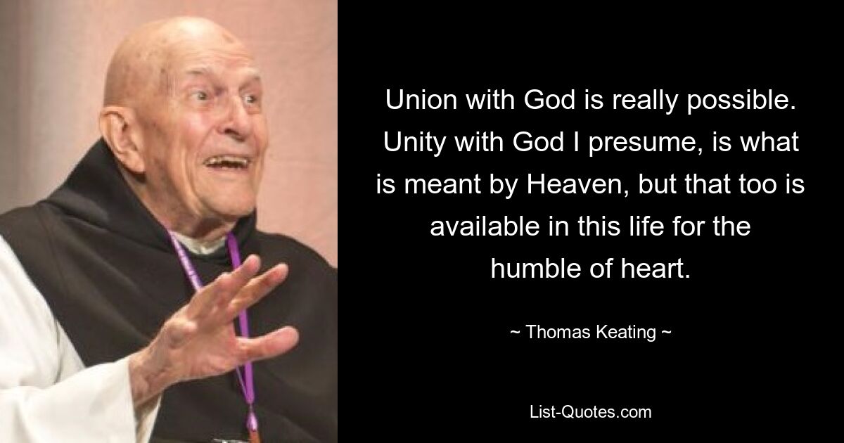 Union with God is really possible. Unity with God I presume, is what is meant by Heaven, but that too is available in this life for the humble of heart. — © Thomas Keating