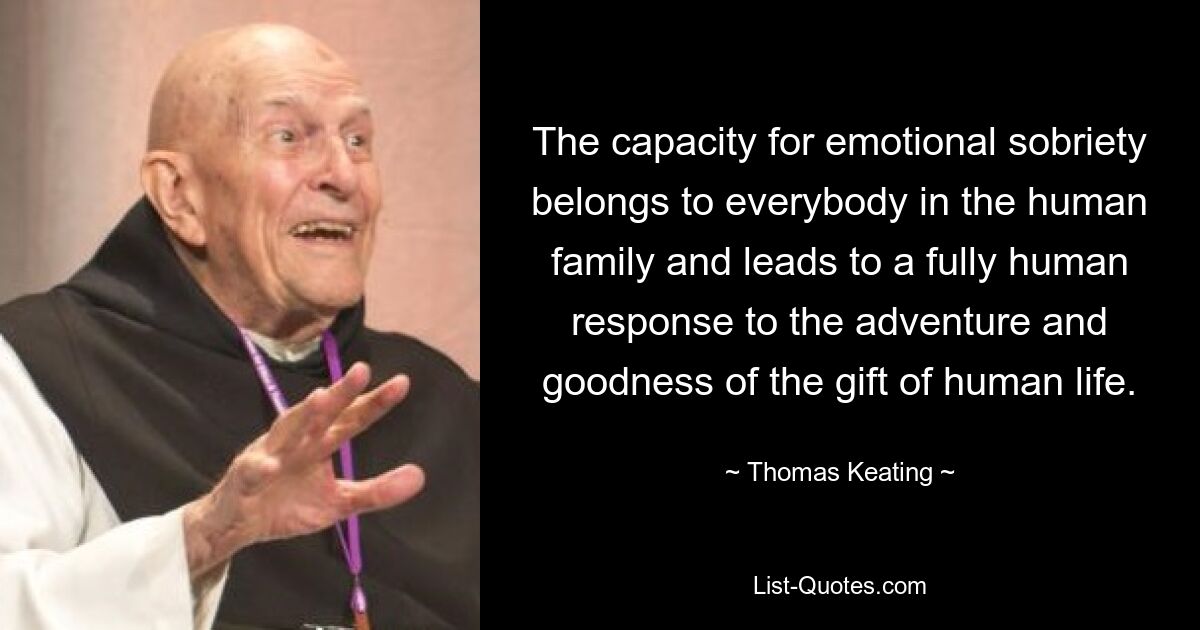 The capacity for emotional sobriety belongs to everybody in the human family and leads to a fully human response to the adventure and goodness of the gift of human life. — © Thomas Keating