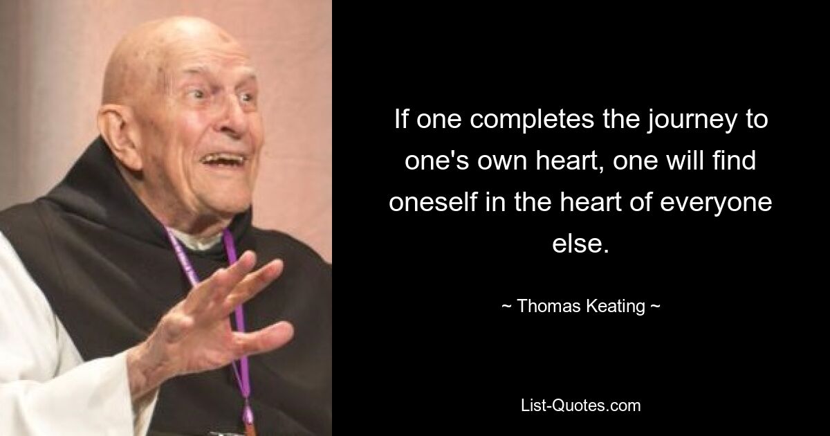 If one completes the journey to one's own heart, one will find oneself in the heart of everyone else. — © Thomas Keating