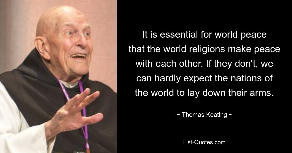 It is essential for world peace that the world religions make peace with each other. If they don't, we can hardly expect the nations of the world to lay down their arms. — © Thomas Keating