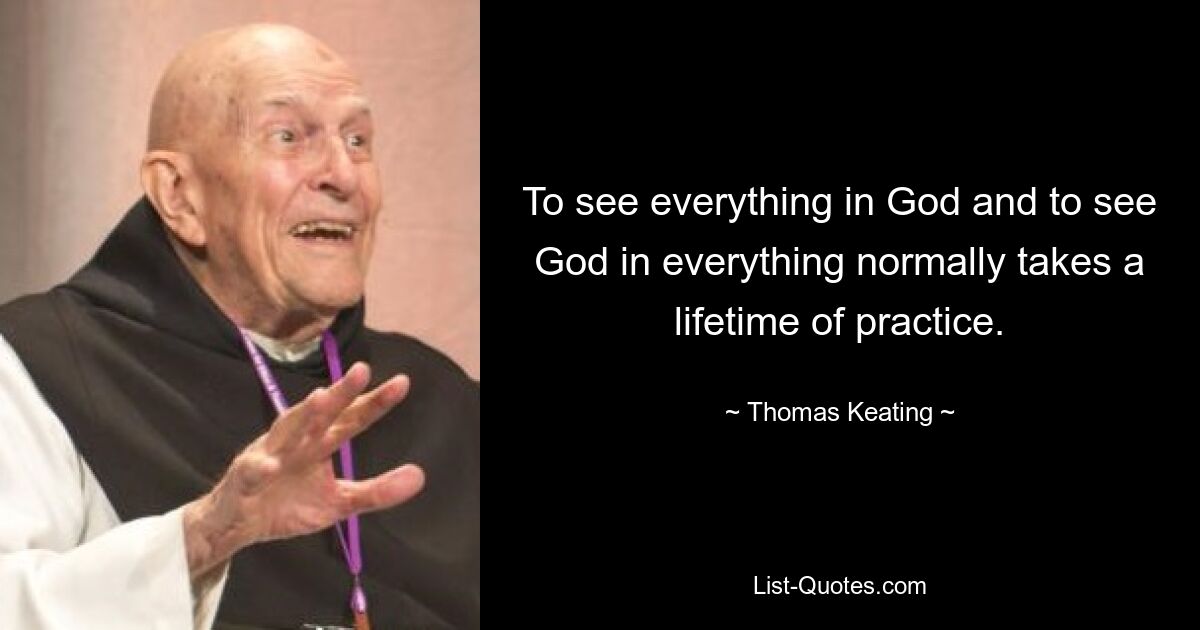 To see everything in God and to see God in everything normally takes a lifetime of practice. — © Thomas Keating