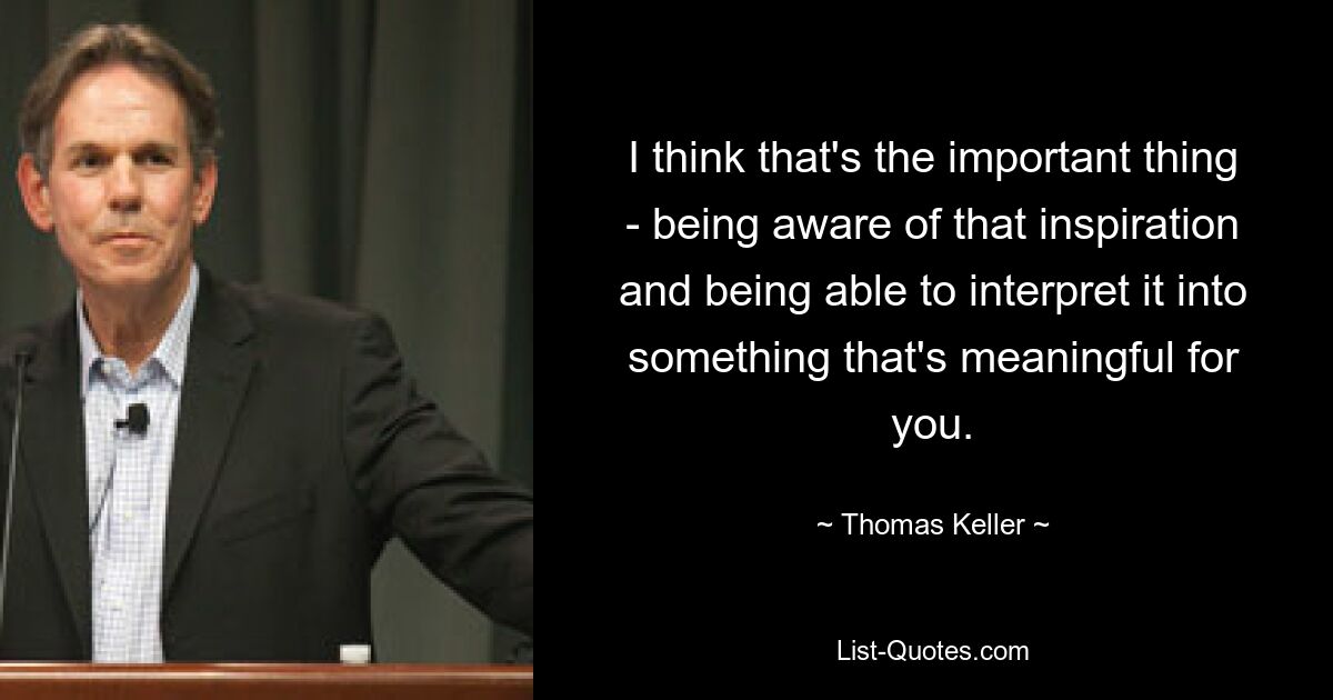 I think that's the important thing - being aware of that inspiration and being able to interpret it into something that's meaningful for you. — © Thomas Keller