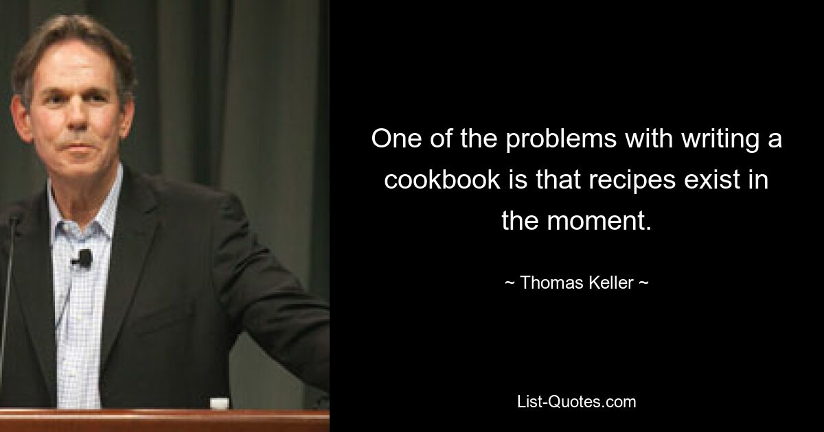 One of the problems with writing a cookbook is that recipes exist in the moment. — © Thomas Keller